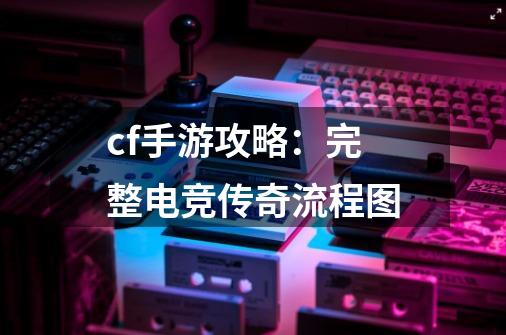 cf手游攻略：完整电竞传奇流程图-第1张-游戏相关-泓泰