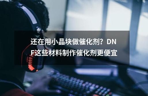 还在用小晶块做催化剂？DNF这些材料制作催化剂更便宜-第1张-游戏相关-泓泰