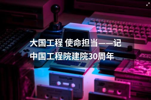 大国工程 使命担当——记中国工程院建院30周年-第1张-游戏相关-泓泰