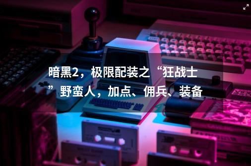 暗黑2，极限配装之“狂战士”野蛮人，加点、佣兵、装备-第1张-游戏相关-泓泰