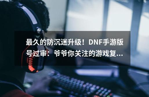 最久的防沉迷升级！DNF手游版号过审：爷爷你关注的游戏复活了-第1张-游戏相关-泓泰