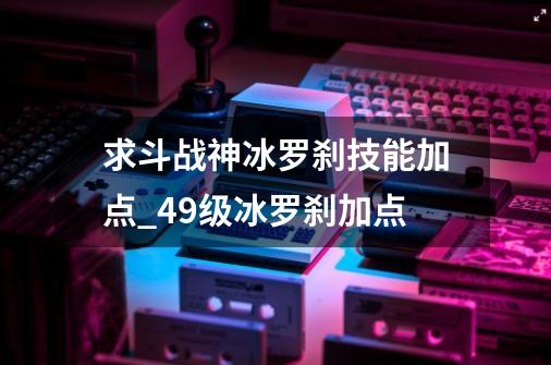 求斗战神冰罗刹技能加点_49级冰罗刹加点-第1张-游戏相关-泓泰