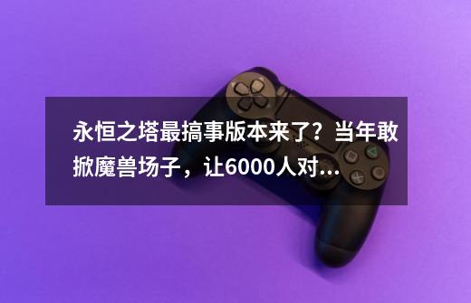 永恒之塔最搞事版本来了？当年敢掀魔兽场子，让6000人对打4个月-第1张-游戏相关-泓泰