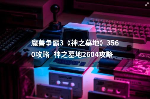 魔兽争霸3《神之墓地》3.5.60攻略_神之墓地2604攻略-第1张-游戏相关-泓泰