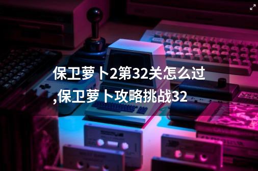 保卫萝卜2第32关怎么过,保卫萝卜攻略挑战32-第1张-游戏相关-泓泰