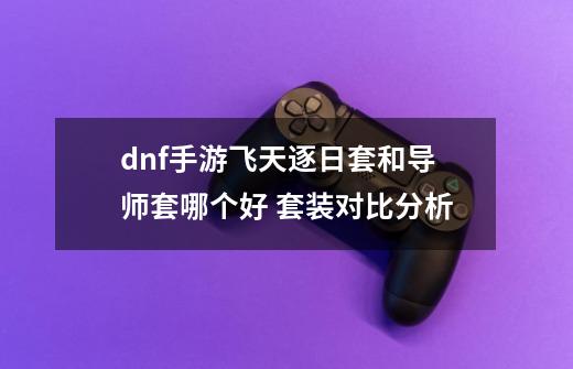 dnf手游飞天逐日套和导师套哪个好 套装对比分析-第1张-游戏相关-泓泰