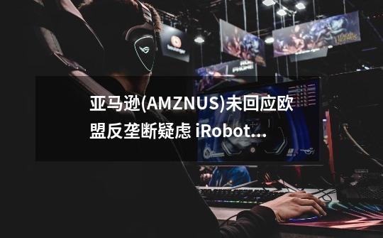 亚马逊(AMZN.US)未回应欧盟反垄断疑虑 iRobot(IRBT.US)股价暴跌19%-第1张-游戏相关-泓泰