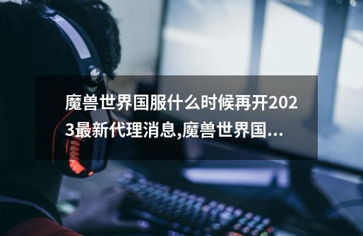 魔兽世界国服什么时候再开2023最新代理消息,魔兽世界国服消息公布-第1张-游戏相关-泓泰