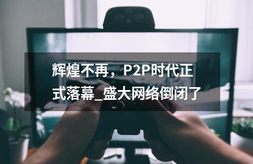 辉煌不再，P2P时代正式落幕_盛大网络倒闭了-第1张-游戏相关-泓泰