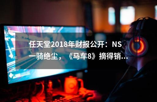 任天堂2018年财报公开：NS一骑绝尘，《马车8》摘得销量桂冠-第1张-游戏相关-泓泰