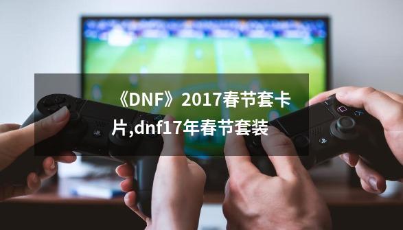 《DNF》2017春节套卡片,dnf17年春节套装-第1张-游戏相关-泓泰