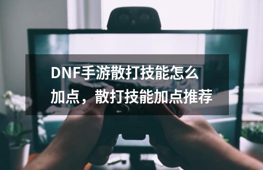 DNF手游散打技能怎么加点，散打技能加点推荐-第1张-游戏相关-泓泰