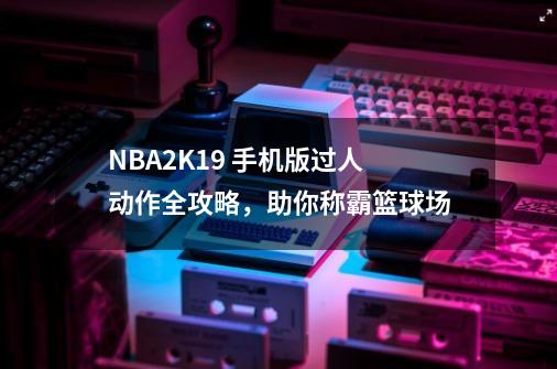 NBA2K19 手机版过人动作全攻略，助你称霸篮球场-第1张-游戏相关-泓泰