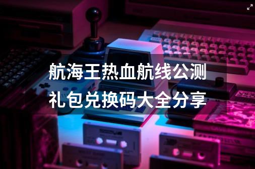 航海王热血航线公测礼包兑换码大全分享-第1张-游戏相关-泓泰