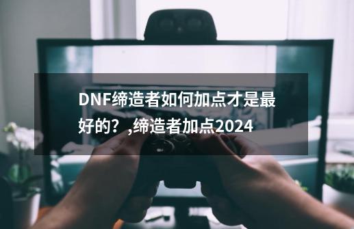 DNF缔造者如何加点才是最好的？,缔造者加点2024-第1张-游戏相关-泓泰