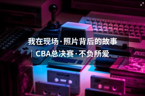 我在现场·照片背后的故事｜CBA总决赛·不负所爱-第1张-游戏相关-泓泰