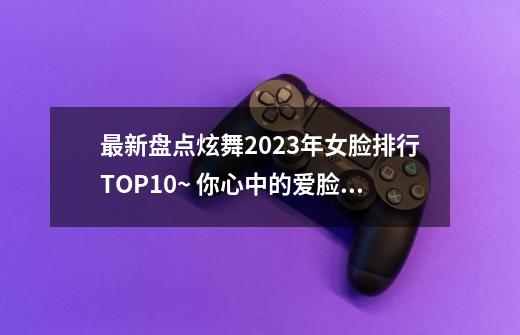 最新盘点炫舞2023年女脸排行TOP10~ 你心中的爱脸上榜了吗？-第1张-游戏相关-泓泰