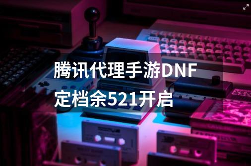 腾讯代理手游DNF定档余5.21开启-第1张-游戏相关-泓泰