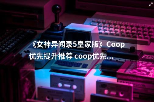 《女神异闻录5皇家版》Coop优先提升推荐 coop优先提升顺序-第1张-游戏相关-泓泰