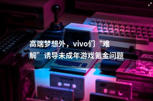 高端梦想外，vivo们“难解”诱导未成年游戏氪金问题-第1张-游戏相关-泓泰