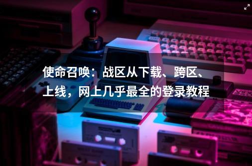 使命召唤：战区从下载、跨区、上线，网上几乎最全的登录教程-第1张-游戏相关-泓泰