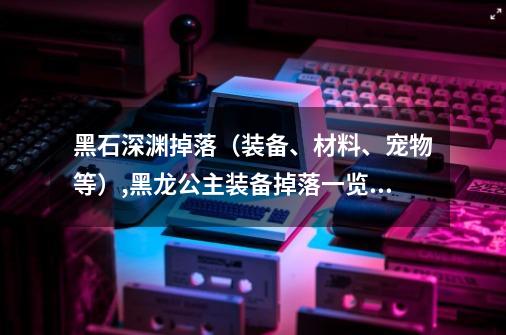 黑石深渊掉落（装备、材料、宠物等）,黑龙公主装备掉落一览表-第1张-游戏相关-泓泰