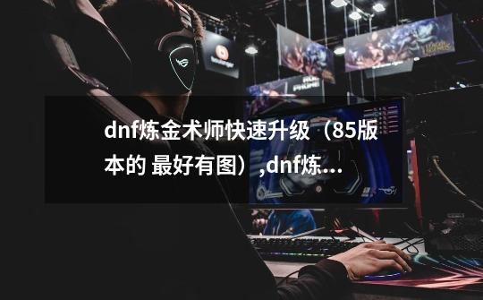 dnf炼金术师快速升级（85版本的 最好有图）,dnf炼金师快速升级-第1张-游戏相关-泓泰