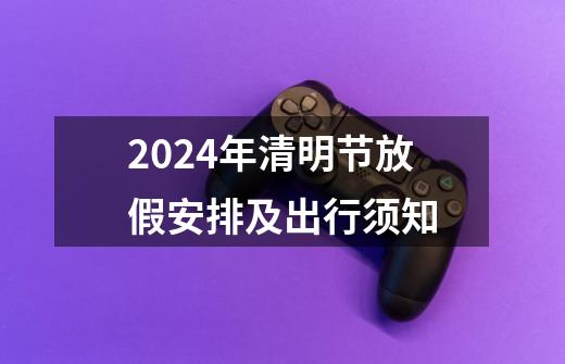 2024年清明节放假安排及出行须知-第1张-游戏相关-泓泰