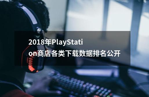 2018年PlayStation商店各类下载数据排名公开-第1张-游戏相关-泓泰