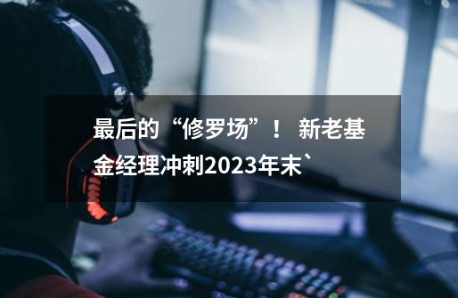 最后的“修罗场”！ 新老基金经理冲刺2023年末`-第1张-游戏相关-泓泰