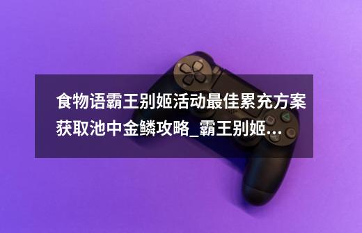 食物语霸王别姬活动最佳累充方案获取池中金鳞攻略_霸王别姬游戏攻略流程-第1张-游戏相关-泓泰