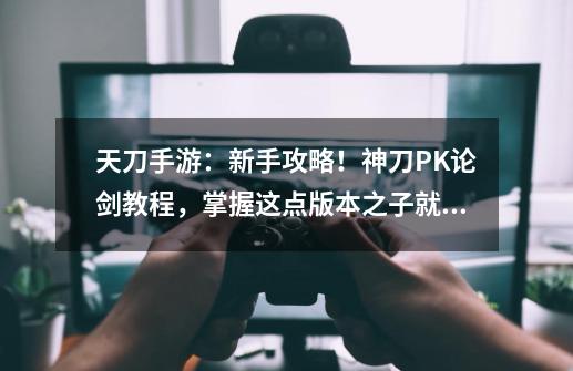 天刀手游：新手攻略！神刀PK论剑教程，掌握这点版本之子就是你-第1张-游戏相关-泓泰