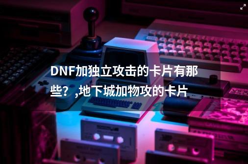 DNF加独立攻击的卡片有那些？,地下城加物攻的卡片-第1张-游戏相关-泓泰