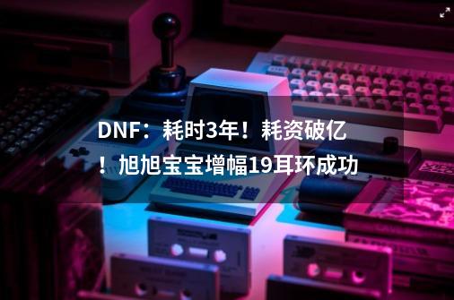 DNF：耗时3年！耗资破亿！旭旭宝宝增幅19耳环成功-第1张-游戏相关-泓泰