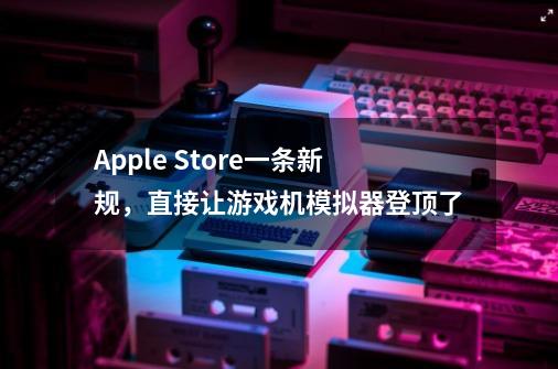 Apple Store一条新规，直接让游戏机模拟器登顶了-第1张-游戏相关-泓泰