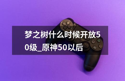 梦之树什么时候开放50级_原神50以后-第1张-游戏相关-泓泰