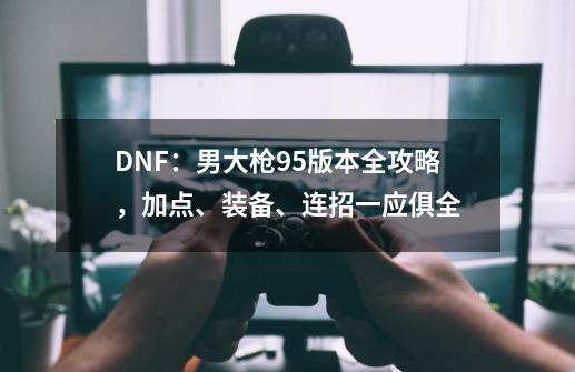 DNF：男大枪95版本全攻略，加点、装备、连招一应俱全-第1张-游戏相关-泓泰