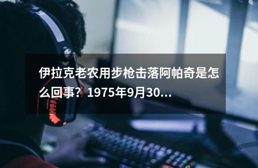 伊拉克老农用步枪击落阿帕奇是怎么回事？1975年9月30日AH-64试飞-第1张-游戏相关-泓泰