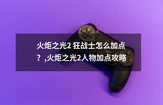 火炬之光2 狂战士怎么加点？,火炬之光2人物加点攻略-第1张-游戏相关-泓泰