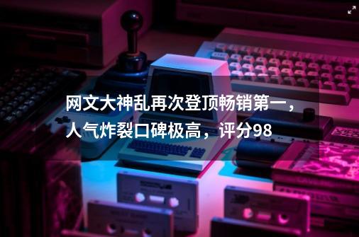 网文大神乱再次登顶畅销第一，人气炸裂口碑极高，评分9.8-第1张-游戏相关-泓泰