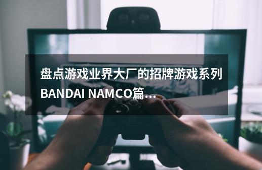 盘点游戏业界大厂的招牌游戏系列BANDAI NAMCO篇（六）-第1张-游戏相关-泓泰