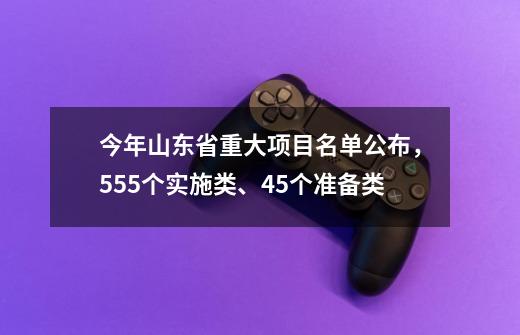 今年山东省重大项目名单公布，555个实施类、45个准备类-第1张-游戏相关-泓泰