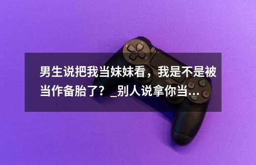 男生说把我当妹妹看，我是不是被当作备胎了？_别人说拿你当妹妹回答五个字-第1张-游戏相关-泓泰