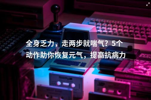 全身乏力，走两步就喘气？5个动作助你恢复元气，提高抗病力-第1张-游戏相关-泓泰