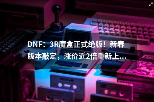 DNF：3R魔盒正式绝版！新春版本敲定，涨价近2倍重新上架-第1张-游戏相关-泓泰