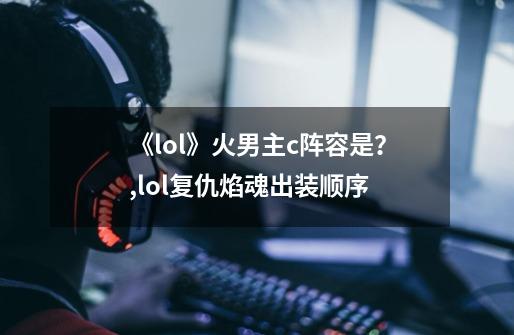 《lol》火男主c阵容是？,lol复仇焰魂出装顺序-第1张-游戏相关-泓泰