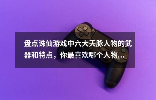 盘点诛仙游戏中六大天脉人物的武器和特点，你最喜欢哪个人物呢？-第1张-游戏相关-泓泰