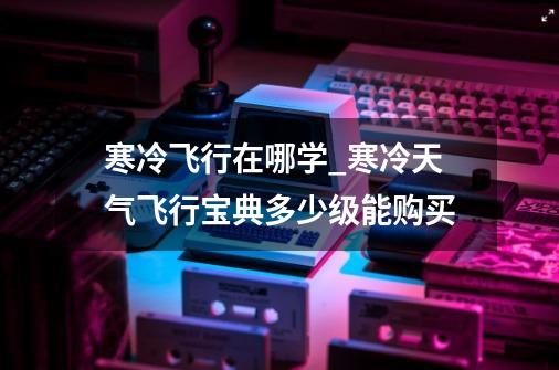 寒冷飞行在哪学_寒冷天气飞行宝典多少级能购买-第1张-游戏相关-泓泰