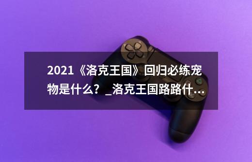 2021《洛克王国》回归必练宠物是什么？_洛克王国路路什么性格-第1张-游戏相关-泓泰