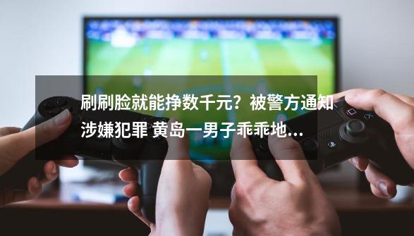 刷刷脸就能挣数千元？被警方通知涉嫌犯罪 黄岛一男子乖乖地到派出所自首-第1张-游戏相关-泓泰